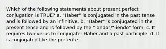 Which of the following statements about present perfect conjugation is TRUE? a. "Haber" is conjugated in the past tense and is followed by an infinitive. b. "Haber" is conjugated in the present tense and is followed by the "-ando"/"-iendo" form. c. It requires two verbs to conjugate: Haber and a past participle. d. It is conjugated like the preterite.