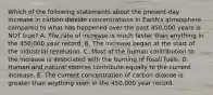 Which of the following statements about the present-day increase in carbon dioxide concentrations in Earth's atmosphere compared to what has happened over the past 450,000 years is NOT true? A. The rate of increase is much faster than anything in the 450,000 year record. B. The increase began at the start of the industrial revolution. C. Most of the human contribution to the increase is associated with the burning of fossil fuels. D. Human and natural sources contribute equally to the current increase. E. The current concentration of carbon dioxide is greater than anything seen in the 450,000 year record.