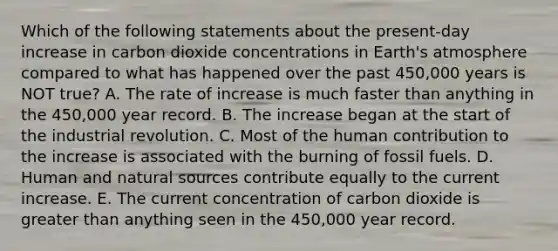 Which of the following statements about the present-day increase in carbon dioxide concentrations in Earth's atmosphere compared to what has happened over the past 450,000 years is NOT true? A. The rate of increase is much faster than anything in the 450,000 year record. B. The increase began at the start of the industrial revolution. C. Most of the human contribution to the increase is associated with the burning of fossil fuels. D. Human and natural sources contribute equally to the current increase. E. The current concentration of carbon dioxide is greater than anything seen in the 450,000 year record.