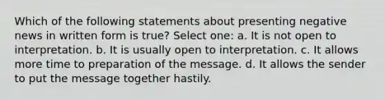 Which of the following statements about presenting negative news in written form is true? Select one: a. It is not open to interpretation. b. It is usually open to interpretation. c. It allows more time to preparation of the message. d. It allows the sender to put the message together hastily.