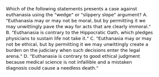 Which of the following statements presents a case against euthanasia using the "wedge" or "slippery slope" argument? A. "Euthanasia may or may not be moral, but by permitting it we may unwittingly pave the way for acts that are clearly immoral." B. "Euthanasia is contrary to the Hippocratic Oath, which pledges physicians to sustain life not take it." C. "Euthanasia may or may not be ethical, but by permitting it we may unwittingly create a burden on the judiciary when such decisions enter the legal arena." D. "Euthanasia is contrary to good ethical judgment because medical science is not infallible and a mistaken diagnosis could cause a needless death."