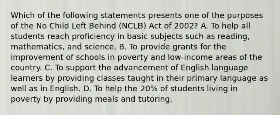 Which of the following statements presents one of the purposes of the No Child Left Behind​ (NCLB) Act of​ 2002? A. To help all students reach proficiency in basic subjects such as​ reading, mathematics, and science. B. To provide grants for the improvement of schools in poverty and​ low-income areas of the country. C. To support the advancement of English language learners by providing classes taught in their primary language as well as in English. D. To help the​ 20% of students living in poverty by providing meals and tutoring.