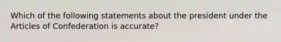 Which of the following statements about the president under the Articles of Confederation is accurate?