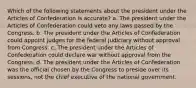 Which of the following statements about the president under the Articles of Confederation is accurate? a. The president under the Articles of Confederation could veto any laws passed by the Congress. b. The president under the Articles of Confederation could appoint judges for the federal judiciary without approval from Congress. c. The president under the Articles of Confederation could declare war without approval from the Congress. d. The president under the Articles of Confederation was the official chosen by the Congress to preside over its sessions, not the chief executive of the national government.