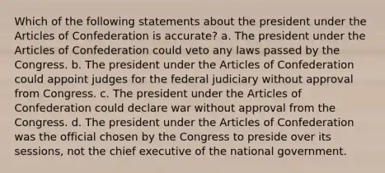 Which of the following statements about the president under <a href='https://www.questionai.com/knowledge/k5NDraRCFC-the-articles-of-confederation' class='anchor-knowledge'>the articles of confederation</a> is accurate? a. The president under the Articles of Confederation could veto any laws passed by the Congress. b. The president under the Articles of Confederation could appoint judges for the federal judiciary without approval from Congress. c. The president under the Articles of Confederation could declare war without approval from the Congress. d. The president under the Articles of Confederation was the official chosen by the Congress to preside over its sessions, not the chief executive of the national government.