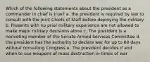 Which of the following statements about the president as a commander in chief is true? a. the president is required by law to consult with the Joint Chiefs of Staff before deploying the military b. Presents with no prior military experience are not allowed to make major military decisions alone c. The president is a nonvoting member of the Senate Armed Services Committee d. the president has the authority to declare war for up to 60 days without consulting Congress e. The president decides if and when to use weapons of mass destruction in times of war