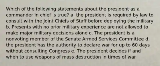 Which of the following statements about the president as a commander in chief is true? a. the president is required by law to consult with the Joint Chiefs of Staff before deploying the military b. Presents with no prior military experience are not allowed to make major military decisions alone c. The president is a nonvoting member of the Senate Armed Services Committee d. the president has the authority to declare war for up to 60 days without consulting Congress e. The president decides if and when to use weapons of mass destruction in times of war