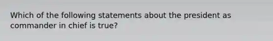 Which of the following statements about the president as commander in chief is true?