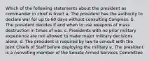 Which of the following statements about the president as commander in chief is true? a. The president has the authority to declare war for up to 60 days without consulting Congress. b. The president decides if and when to use weapons of mass destruction in times of war. c. Presidents with no prior military experience are not allowed to make major military decisions alone. d. The president is required by law to consult with the Joint Chiefs of Staff before deploying the military e. The president is a nonvoting member of the Senate Armed Services Committee