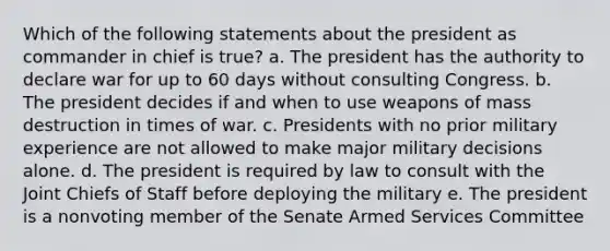 Which of the following statements about the president as commander in chief is true? a. The president has the authority to declare war for up to 60 days without consulting Congress. b. The president decides if and when to use weapons of mass destruction in times of war. c. Presidents with no prior military experience are not allowed to make major military decisions alone. d. The president is required by law to consult with the Joint Chiefs of Staff before deploying the military e. The president is a nonvoting member of the Senate Armed Services Committee