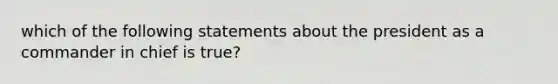 which of the following statements about the president as a commander in chief is true?