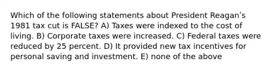 Which of the following statements about President Reaganʹs 1981 tax cut is FALSE? A) Taxes were indexed to the cost of living. B) Corporate taxes were increased. C) Federal taxes were reduced by 25 percent. D) It provided new tax incentives for personal saving and investment. E) none of the above