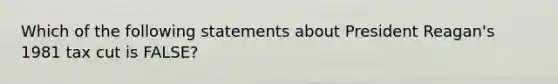 Which of the following statements about President Reagan's 1981 tax cut is FALSE?