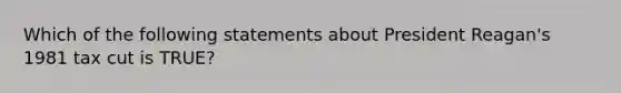 Which of the following statements about President Reagan's 1981 tax cut is TRUE?