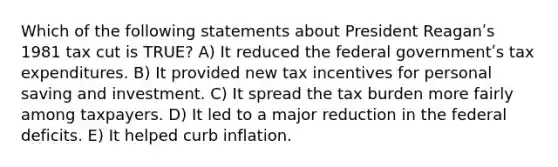 Which of the following statements about President Reaganʹs 1981 tax cut is TRUE? A) It reduced the federal governmentʹs tax expenditures. B) It provided new tax incentives for personal saving and investment. C) It spread the tax burden more fairly among taxpayers. D) It led to a major reduction in the federal deficits. E) It helped curb inflation.