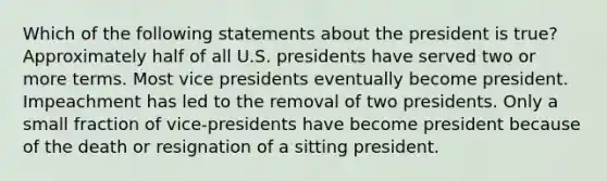 Which of the following statements about the president is true? Approximately half of all U.S. presidents have served two or more terms. Most vice presidents eventually become president. Impeachment has led to the removal of two presidents. Only a small fraction of vice-presidents have become president because of the death or resignation of a sitting president.