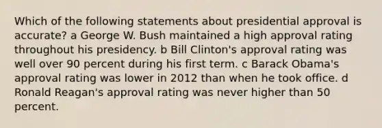 Which of the following statements about presidential approval is accurate? a George W. Bush maintained a high approval rating throughout his presidency. b Bill Clinton's approval rating was well over 90 percent during his first term. c Barack Obama's approval rating was lower in 2012 than when he took office. d Ronald Reagan's approval rating was never higher than 50 percent.