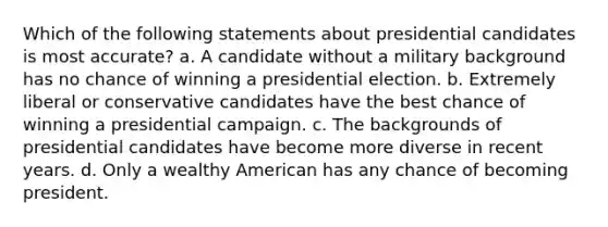 Which of the following statements about presidential candidates is most accurate? a. A candidate without a military background has no chance of winning a presidential election. b. Extremely liberal or conservative candidates have the best chance of winning a presidential campaign. c. The backgrounds of presidential candidates have become more diverse in recent years. d. Only a wealthy American has any chance of becoming president.