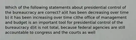 Which of the following statements about presidential control of the bureaucracy are correct? a)it has been decreasing over time b) it has been increasing over time c)the office of management and budget is an important tool for presidential control of the bureaucracy d)it is not total, because federal agencies are still accountable to congress and the courts as well