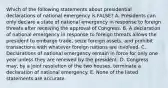 Which of the following statements about presidential declarations of national emergency is FALSE? A. Presidents can only declare a state of national emergency in response to foreign threats after receiving the approval of Congress. B. A declaration of national emergency in response to foreign threats allows the president to embargo trade, seize foreign assets, and prohibit transactions with whatever foreign nations are involved. C. Declarations of national emergency remain in force for only one year unless they are renewed by the president. D. Congress may, by a joint resolution of the two houses, terminate a declaration of national emergency. E. None of the listed statements are accurate.