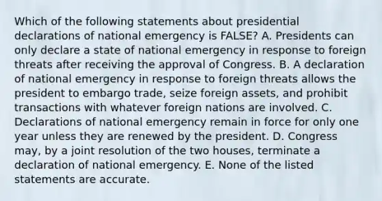 Which of the following statements about presidential declarations of national emergency is FALSE? A. Presidents can only declare a state of national emergency in response to foreign threats after receiving the approval of Congress. B. A declaration of national emergency in response to foreign threats allows the president to embargo trade, seize foreign assets, and prohibit transactions with whatever foreign nations are involved. C. Declarations of national emergency remain in force for only one year unless they are renewed by the president. D. Congress may, by a joint resolution of the two houses, terminate a declaration of national emergency. E. None of the listed statements are accurate.