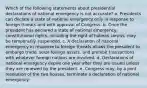 Which of the following statements about presidential declarations of national emergency is not accurate? a. Presidents can declare a state of national emergency only in response to foreign threats and with approval of Congress. b. Once the president has declared a state of national emergency, constitutional rights, including the right of habeas corpus, may be temporarily suspended. c. A declaration of national emergency in response to foreign threats allows the president to embargo trade, seize foreign assets, and prohibit transactions with whatever foreign nations are involved. d. Declarations of national emergency expire one year after they are issued unless they are renewed by the president. e. Congress may, by a joint resolution of the two houses, terminate a declaration of national emergency.