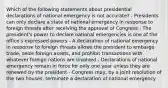 Which of the following statements about presidential declarations of national emergency is not accurate? - Presidents can only declare a state of national emergency in response to foreign threats after receiving the approval of Congress - The president's power to declare national emergencies is one of the office's expressed powers - A declaration of national emergency in response to foreign threats allows the president to embargo trade, seize foreign assets, and prohibit transactions with whatever foreign nations are involved - Declarations of national emergency remain in force for only one year unless they are renewed by the president - Congress may, by a joint resolution of the two houses, terminate a declaration of national emergency