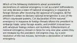 Which of the following statements about presidential declarations of national emergency is not accurate? A)Presidents can only declare a state of national emergency in response to foreign threats after receiving the approval of Congress. B)The president's power to declare national emergencies is one of the office's expressed powers. C)A declaration of the national emergency in response to foreign threats allows the president to embargo trade, seize foreign assets, and prohibit transactions with whatever foreign nations are involved. D)Declarations of national emergency remain in force for only one year unless they are renewed by the president. E)Congress may, by a joint resolution of the two houses, terminate a declaration of national emergency.