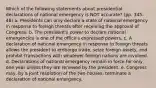 Which of the following statements about presidential declarations of national emergency is NOT accurate? (pp. 345-46) a. Presidents can only declare a state of national emergency in response to foreign threats after receiving the approval of Congress. b. The president's power to declare national emergencies is one of the office's expressed powers. c. A declaration of national emergency in response to foreign threats allows the president to embargo trade, seize foreign assets, and prohibit transactions with whatever foreign nations are involved. d. Declarations of national emergency remain in force for only one year unless they are renewed by the president. e. Congress may, by a joint resolution of the two houses, terminate a declaration of national emergency.