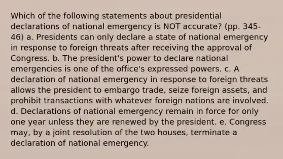 Which of the following statements about presidential declarations of national emergency is NOT accurate? (pp. 345-46) a. Presidents can only declare a state of national emergency in response to foreign threats after receiving the approval of Congress. b. The president's power to declare national emergencies is one of the office's expressed powers. c. A declaration of national emergency in response to foreign threats allows the president to embargo trade, seize foreign assets, and prohibit transactions with whatever foreign nations are involved. d. Declarations of national emergency remain in force for only one year unless they are renewed by the president. e. Congress may, by a joint resolution of the two houses, terminate a declaration of national emergency.