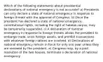 Which of the following statements about presidential declarations of national emergency is not accurate? a) Presidents can only declare a state of national emergency in response to foreign threats with the approval of Congress. b) Once the president has declared a state of national emergency, constitutional rights, including the right of habeas corpus, may be temporarily suspended. c) A declaration of national emergency in response to foreign threats allows the president to embargo trade, seize foreign assets, and prohibit transactions with whatever foreign nations are involved. d) Declarations of national emergency remain in force for only one year unless they are renewed by the president. e) Congress may, by a joint resolution of the two houses, terminate a declaration of national emergency.