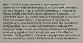 Which of the following statements about presidential declarations of national emergency is not accurate? -Presidents can only declare a state of national emergency in response to foreign threats after receiving the approval of Congress. -The president's power two declare national emergencies is one of the office's expressed powers. -A declaration of the national emergency in response to foreign threats allow the president to embargo trade, seize assets, and prohibit transactions with whatever foreign nations are involved. -Declarations of national emergency remain in force for only one year unless they are renewed by the president. -Congress may, by a joint resolution of the two houses, terminate a declaration of national emergency.