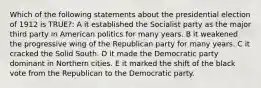 Which of the following statements about the presidential election of 1912 is TRUE?: A it established the Socialist party as the major third party in American politics for many years. B it weakened the progressive wing of the Republican party for many years. C it cracked the Solid South. D it made the Democratic party dominant in Northern cities. E it marked the shift of the black vote from the Republican to the Democratic party.