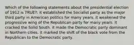 Which of the following statements about the presidential election of 1912 is TRUE?: it established the Socialist party as the major third party in American politics for many years. it weakened the progressive wing of the Republican party for many years. it cracked the Solid South. it made the Democratic party dominant in Northern cities. it marked the shift of the black vote from the Republican to the Democratic party.