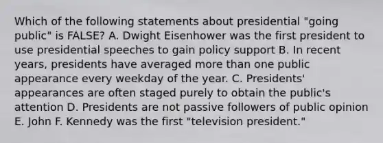 Which of the following statements about presidential "going public" is FALSE? A. Dwight Eisenhower was the first president to use presidential speeches to gain policy support B. In recent years, presidents have averaged <a href='https://www.questionai.com/knowledge/keWHlEPx42-more-than' class='anchor-knowledge'>more than</a> one public appearance every weekday of the year. C. Presidents' appearances are often staged purely to obtain the public's attention D. Presidents are not passive followers of public opinion E. John F. Kennedy was the first "television president."