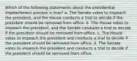 Which of the following statements about the presidential impeachment process is true? a. The Senate votes to impeach the president, and the House conducts a trial to decide if the president should be removed from office. b. The House votes to impeach the president, and the Senate conducts a trial to decide if the president should be removed from office. c. The House votes to impeach the president and conducts a trial to decide if the president should be removed from office. d. The Senate votes to impeach the president and conducts a trial to decide if the president should be removed from office.