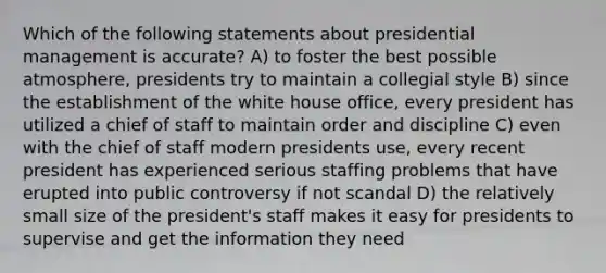 Which of the following statements about presidential management is accurate? A) to foster the best possible atmosphere, presidents try to maintain a collegial style B) since the establishment of the white house office, every president has utilized a chief of staff to maintain order and discipline C) even with the chief of staff modern presidents use, every recent president has experienced serious staffing problems that have erupted into public controversy if not scandal D) the relatively small size of the president's staff makes it easy for presidents to supervise and get the information they need