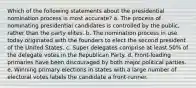 Which of the following statements about the presidential nomination process is most accurate? a. The process of nominating presidential candidates is controlled by the public, rather than the party elites. b. The nomination process in use today originated with the founders to elect the second president of the United States. c. Super delegates comprise at least 50% of the delegate votes in the Republican Party. d. Front-loading primaries have been discouraged by both major political parties. e. Winning primary elections in states with a large number of electoral votes labels the candidate a front-runner.