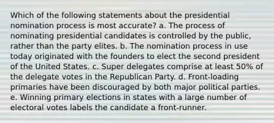 Which of the following statements about the presidential nomination process is most accurate? a. The process of nominating presidential candidates is controlled by the public, rather than the party elites. b. The nomination process in use today originated with the founders to elect the second president of the United States. c. Super delegates comprise at least 50% of the delegate votes in the Republican Party. d. Front-loading primaries have been discouraged by both major political parties. e. Winning primary elections in states with a large number of electoral votes labels the candidate a front-runner.