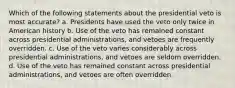 Which of the following statements about the presidential veto is most accurate? a. Presidents have used the veto only twice in American history b. Use of the veto has remained constant across presidential administrations, and vetoes are frequently overridden. c. Use of the veto varies considerably across presidential administrations, and vetoes are seldom overridden. d. Use of the veto has remained constant across presidential administrations, and vetoes are often overridden.