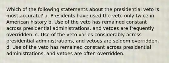 Which of the following statements about the presidential veto is most accurate? a. Presidents have used the veto only twice in American history b. Use of the veto has remained constant across presidential administrations, and vetoes are frequently overridden. c. Use of the veto varies considerably across presidential administrations, and vetoes are seldom overridden. d. Use of the veto has remained constant across presidential administrations, and vetoes are often overridden.