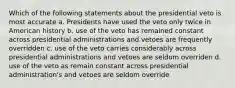 Which of the following statements about the presidential veto is most accurate a. Presidents have used the veto only twice in American history b. use of the veto has remained constant across presidential administrations and vetoes are frequently overridden c. use of the veto carries considerably across presidential administrations and vetoes are seldom overriden d. use of the veto as remain constant across presidential administration's and vetoes are seldom override