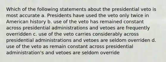 Which of the following statements about the presidential veto is most accurate a. Presidents have used the veto only twice in American history b. use of the veto has remained constant across presidential administrations and vetoes are frequently overridden c. use of the veto carries considerably across presidential administrations and vetoes are seldom overriden d. use of the veto as remain constant across presidential administration's and vetoes are seldom override