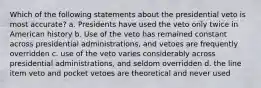 Which of the following statements about the presidential veto is most accurate? a. Presidents have used the veto only twice in American history b. Use of the veto has remained constant across presidential administrations, and vetoes are frequently overridden c. use of the veto varies considerably across presidential administrations, and seldom overridden d. the line item veto and pocket vetoes are theoretical and never used