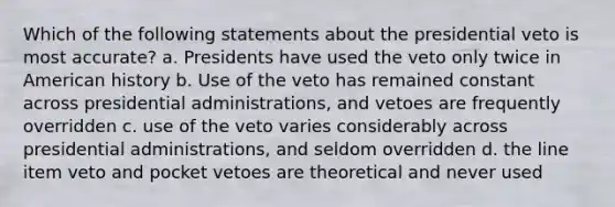 Which of the following statements about the presidential veto is most accurate? a. Presidents have used the veto only twice in American history b. Use of the veto has remained constant across presidential administrations, and vetoes are frequently overridden c. use of the veto varies considerably across presidential administrations, and seldom overridden d. the line item veto and pocket vetoes are theoretical and never used