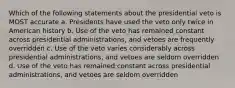 Which of the following statements about the presidential veto is MOST accurate a. Presidents have used the veto only twice in American history b. Use of the veto has remained constant across presidential administrations, and vetoes are frequently overridden c. Use of the veto varies considerably across presidential administrations, and vetoes are seldom overridden d. Use of the veto has remained constant across presidential administrations, and vetoes are seldom overridden