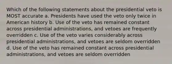 Which of the following statements about the presidential veto is MOST accurate a. Presidents have used the veto only twice in American history b. Use of the veto has remained constant across presidential administrations, and vetoes are frequently overridden c. Use of the veto varies considerably across presidential administrations, and vetoes are seldom overridden d. Use of the veto has remained constant across presidential administrations, and vetoes are seldom overridden