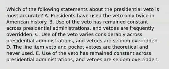 Which of the following statements about the presidential veto is most accurate? A. Presidents have used the veto only twice in American history. B. Use of the veto has remained constant across presidential administrations, and vetoes are frequently overridden. C. Use of the veto varies considerably across presidential administrations, and vetoes are seldom overridden. D. The line item veto and pocket vetoes are theoretical and never used. E. Use of the veto has remained constant across presidential administrations, and vetoes are seldom overridden.