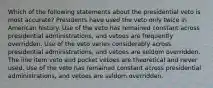 Which of the following statements about the presidential veto is most accurate? Presidents have used the veto only twice in American history. Use of the veto has remained constant across presidential administrations, and vetoes are frequently overridden. Use of the veto varies considerably across presidential administrations, and vetoes are seldom overridden. The line item veto and pocket vetoes are theoretical and never used. Use of the veto has remained constant across presidential administrations, and vetoes are seldom overridden.