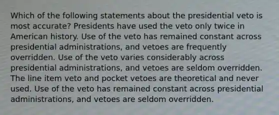 Which of the following statements about the presidential veto is most accurate? Presidents have used the veto only twice in American history. Use of the veto has remained constant across presidential administrations, and vetoes are frequently overridden. Use of the veto varies considerably across presidential administrations, and vetoes are seldom overridden. The line item veto and pocket vetoes are theoretical and never used. Use of the veto has remained constant across presidential administrations, and vetoes are seldom overridden.